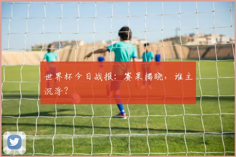 世界杯今日战报：赛果揭晓，谁主沉浮？