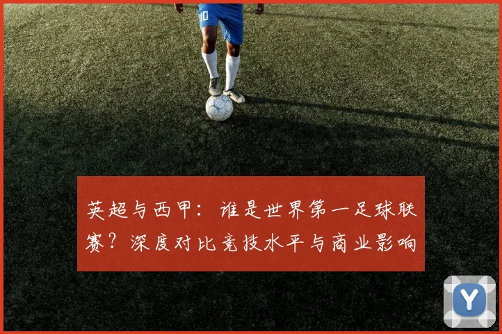 英超与西甲：谁是世界第一足球联赛？深度对比竞技水平与商业影响力