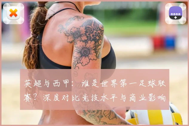 英超与西甲:谁是世界第一足球联赛?深度对比竞技水平与商业影响力