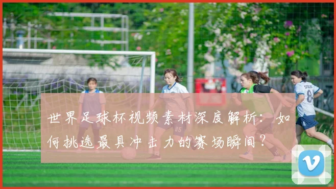 世界足球杯视频素材深度解析:如何挑选最具冲击力的赛场瞬间?
