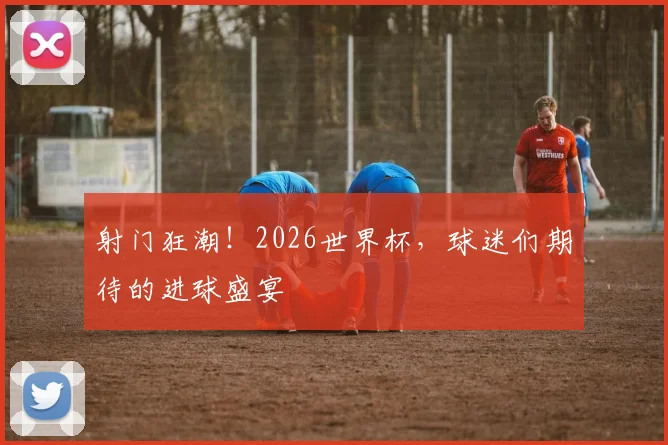 射门狂潮!2026世界杯,球迷们期待的进球盛宴