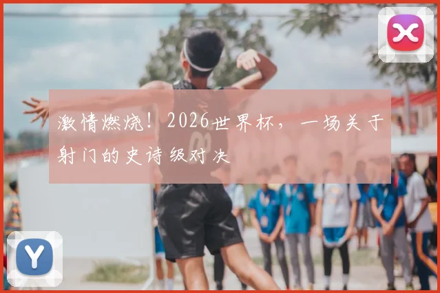 激情燃烧！2026世界杯，一场关于射门的史诗级对决