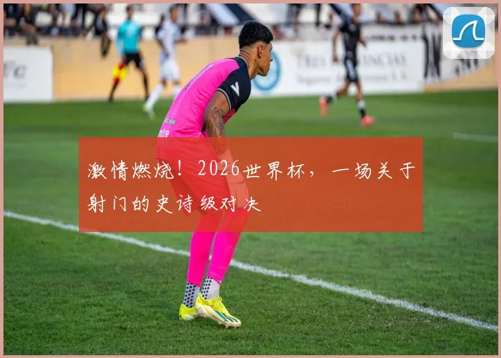 激情燃烧!2026世界杯,一场关于射门的史诗级对决